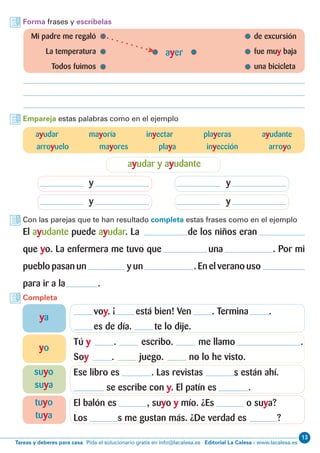 13
Editorial La Calesa - www.lacalesa.esTareas y deberes para casa Pida el solucionario gratis en info@lacalesa.es
Forma frases y escríbelas
Empareja estas palabras como en el ejemplo
Con las parejas que te han resultado completa estas frases como en el ejemplo
Completa
	 Mi padre me regaló 	 de excursión
	 La temperatura	 fue muy baja
	 Todos fuimos	 una bicicleta
ayer
ayudar mayoría inyectar playeras ayudante
arroyuelo mayores playa inyección arroyo
ayudar y ayudante
y
y
y
y
El ayudante puede ayudar. La de los niños eran
que yo. La enfermera me tuvo que una . Por mi
pueblo pasan un y un . En el verano uso
para ir a la .
voy. ¡ está bien! Ven . Termina .
es de día. te lo dije.
Tú y . escribo. me llamo .
Soy . juego. no lo he visto.
Ese libro es . Las revistas s están ahí.
se escribe con y. El patín es .
El balón es , suyo y mío. ¿Es o suya?
Los s me gustan más. ¿De verdad es ?
ya
yo
suyo
suya
tuyo
tuya
 