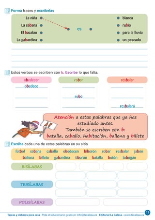 15
Editorial La Calesa - www.lacalesa.esTareas y deberes para casa Pida el solucionario gratis en info@lacalesa.es
Forma frases y escríbelas
	 La niña 	 blanca
	 La sábana	rubia
	El bacalao	 para la lluvia
	 La gabardina	 un pescado
es
Estos verbos se escriben con b. Escribe lo que falta.
Escribe cada una de estas palabras en su sitio
fútbol sábana caballo obedecen biberón robar resbalar jabón
ballena billete gabardina tiburón batalla botón tobogán
obedece
resbalará
robó
BISÍLABAS
TRISÍLABAS
POLISÍLABAS
Atención a estas palabras que ya has
estudiado antes.
También se escriben con b:
batalla, caballo, habitación, ballena y billete
obedecer robar resbalar
 