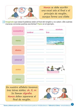 17
Editorial La Calesa - www.lacalesa.esTareas y deberes para casa Pida el solucionario gratis en info@lacalesa.es
Imagínate que estas 6 palabras están al final del renglón y no caben. ¿De cuántas
maneras correctas podrías escribirlas? Fíjate en el ejemplo.
Nunca se debe escribir
una vocal sola al final o al
principio de renglón,
aunque forme una sílaba
En nuestro alfabeto tenemos
tres letras dobles; ch, ll, rr.
Se llaman dígrafos.
Nunca deben separarse al
final de renglón.
acostumbrar
abanico
universal
marea
oficina
azotea
acos- acostum-
tumbrar brar
 