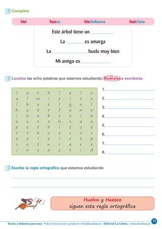 19
Editorial La Calesa - www.lacalesa.esTareas y deberes para casa Pida el solucionario gratis en info@lacalesa.es
hiel hueco hierbabuena huérfano
Este árbol tiene un
La es amarga
La huele muy bien
Mi amigo es
Completa
Localiza las ocho palabras que estamos estudiando. Rodéalas y escríbelas.
Escribe la regla ortográfica que estamos estudiando
l
a
l
h
i
e
p
r
a
c
i
a
l
h
u
h
u
e
r
o
o
n
v
m
u
é
a
r
t
h
l
t
s
h
i
e
r
b
a
b
u
e
n
a
i
r
l
f
c
h
i
e
l
r
c
e
i
g
a
o
s
t
c
r
a
t
l
e
a
n
i
a
o
o
t
r
i
o
n
l
o
h
u
é
s
p
e
d
1.
2.
3.
4.
5.
6.
7.
8.
Huelva y Huesca
siguen esta regla ortográfica
 