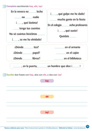 23
Editorial La Calesa - www.lacalesa.esTareas y deberes para casa Pida el solucionario gratis en info@lacalesa.es
Completa escribiendo hay, ahí, ¡ay!
Escribe dos frases con hay, dos con ahí, y dos con ¡ay!
En la nevera no leche
no nadie
¡ , qué lástima!
tengo tus cuentos
No sé cuántas bicicletas
¡ , se me ha olvidado!
¿Dónde tiza?
¿Dónde papel?
¿Dónde libros?
, en la puerta, un hombre que dice ¡ !
en el armario
en el cajón
en el biblioteca
¡ , qué golpe me he dado!
mucha gente en la fiesta
En el colegio ocho profesores
¡ , qué susto!
Quédate
hay
ahí
¡ay!
 