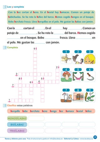 25
Editorial La Calesa - www.lacalesa.esTareas y deberes para casa Pida el solucionario gratis en info@lacalesa.es
Lee y completa
Con la hoz cortan el heno. En el hostal hay hamacas. Comen un potaje de
habichuelas. Se ha roto la hélice del barco. Hemos cogido hongos en el bosque.
Bebo horchata fresca. Lleva horquillas en el pelo. Me gustan las habas con jamón.
Con la cortan el . En el hay . Comen un
potaje de . Se ha roto la del barco. Hemos cogido
en el bosque. Bebo fresca. Lleva en
el pelo. Me gustan las con jamón.
horquilla haba horchata heno hongo hoz hamaca hostal hélice
Clasifica estas palabras
MONOSÍLABAS
BISÍLABAS
TRISÍLABAS
Completa
1
4
7
2
5
8
3
6
9
1
5
2
6
8
9
7
3
4
 