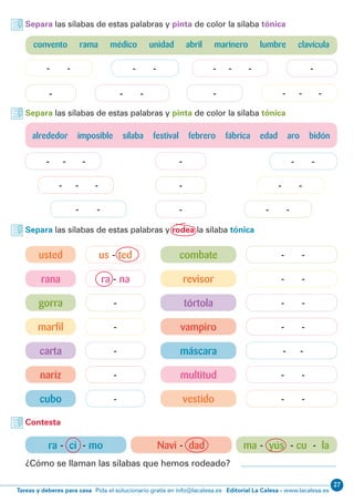 27
Editorial La Calesa - www.lacalesa.esTareas y deberes para casa Pida el solucionario gratis en info@lacalesa.es
- - -
- - -
- - -
- - -
- - -
ra - na - -
us - ted - -
gorra tórtola
marfil vampiro
carta máscara
nariz multitud
cubo vestido
rana revisor
usted combate
- -
- -
- --
-
-- - -
- - -
- -
Separa las sílabas de estas palabras y pinta de color la sílaba tónica
Separa las sílabas de estas palabras y pinta de color la sílaba tónica
Separa las sílabas de estas palabras y rodea la sílaba tónica
Contesta
ra - ci - mo Navi - dad ma - yús - cu - la
¿Cómo se llaman las sílabas que hemos rodeado?
alrededor imposible sílaba festival febrero fábrica edad aro bidón
- -
- -
- -
- -
-- - -
- - -
convento rama médico unidad abril marinero lumbre clavícula
 