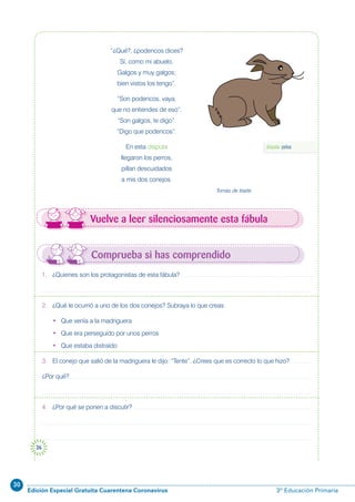 30
Edición Especial Gratuita Cuarentena Coronavirus 3º Educación Primaria
26
Comprueba si has comprendido
Vuelve a leer silenciosamente esta fábula
“¿Qué?, ¿podencos dices?
Sí, como mi abuelo.
Galgos y muy galgos;
bien vistos los tengo”.
“Son podencos, vaya,
que no entiendes de eso”.
“Son galgos, te digo”.
“Digo que podencos”.
En esta disputa
llegaron los perros,
pillan descuidados
a mis dos conejos.
Tomás de Iriarte
1. ¿Quienes son los protagonistas de esta fábula?
2. ¿Qué le ocurrió a uno de los dos conejos? Subraya lo que creas.
• Que venía a la madriguera
• Que era perseguido por unos perros
• Que estaba distraído
3. El conejo que salió de la madriguera le dijo: “Tente”. ¿Crees que es correcto lo que hizo?
¿Por qué?
4. ¿Por qué se ponen a discutir?
disputa: pelea
 