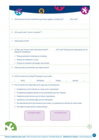 31
Editorial La Calesa - www.lacalesa.esTareas y deberes para casa Pida el solucionario gratis en info@lacalesa.es
27
5. ¿Piensas que era tan importante que fueran galgos o podencos? ¿Por qué?
6. ¿Por qué le dice “como mi abuelo”?
7. ¿Qué pasó al final?
8. ¿Crees que hicieron bien discutiendo tanto? ¿Por qué? Subraya las respuestas que te
parezcan verdaderas.
• Porque perdieron el tiempo en tonterías
• Porque se enfadaron mucho
• Porque se olvidaron del peligro que corrían
9. ¿Qué piensas que tendrían que haber hecho?
10. ¿Cómo fueron los conejos? Subraya lo que creas.
| listos | distraídos | torpes | astutos |
11. Pon el número de cada frase en la caja que le corresponda.
1. Empleamos mucho tiempo en cosas poco importantes
2. Empleamos bastante tiempo en las actividades que son mejores
3. Hablamos sobre temas que no tienen importancia
4. Contamos a los demás algo que es interesante
5. No abandonamos lo que tenemos que hacer y no perdemos el tiempo en otras cosas
6. No sabemos aprovechar nuestro tiempo
HACEMOS BIEN HACEMOS MAL
 