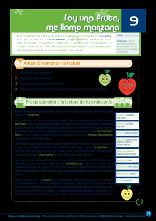 33
Editorial La Calesa - www.lacalesa.esTareas y deberes para casa Pida el solucionario gratis en info@lacalesa.es
37
El Ministerio de Medio Ambiente publica un interesante boletín
que se llama el Cortafuegos. Este boletín pretende que
los alumnos y alumnas aprendan a cuidar la naturaleza, a
alimentarse bien… En uno de estos boletines, la manzana ha
decidido dirigirse a los alumnos y alumnas.
1. ¿Cuál es tu fruta preferida?
2. ¿Te gustan las manzanas?
3. ¿Comes manzanas con frecuencia?
4. ¿Qué querrá decirles la manzana a los alumnos y alumnas? Adivínalo.
Antes de comenzar la lectura
Soy una fruta,
me llamo manzana 9
Desde este boletín quiero hablar para vosotros porque necesito que descubráis
todos mis encantos.
Soy una fruta, me llamo manzana y vengo aquí en representación del resto de
manjares que la naturaleza os pone a vuestro alcance. Estoy un poco enfadada
ya que he sido olvidada en casi todas las dietas de los niños de este país y ya no
puedo más, por lo que he decidido ponerme seria y a través de esta sección darlo
todo, a ver si a partir de esta entrevista consigo cambiar los hábitos alimentarios
de la mayoría de los escolares.
¿Me habéis saboreado alguna vez con detenimiento? Apuesto a que no, porque,
si no, no lo entiendo. ¡Si estoy muy rica! Además, tengo una de variedades que
es imposible que alguna de ellas no os guste... visualmente llamo la atención,
vamos, que tengo “buena pinta” y más de uno se podía fijar en mí...
Soy sana, tengo vitaminas. Cuando a los niños les duele la tripa ahí estoy yo,
ayudando a que sus estómagos puedan restablecerse mejor; las dentaduras y
encías que entran en contacto conmigo se sienten inmediatamente después más
limpias y saludables. Siempre que alguien quiere adelgazar, bien que se acuerda
de mí...
No sé, chicos, pero el boicot que últimamente estamos sufriendo con vosotros
no lo entendemos... Somos buenas compañeras, nos encontramos a gusto con
muchísimos alimentos, por ejemplo, con el queso, sabemos a beso; también nos
permitimos cambios de imagen: a veces aparecemos asadas, rebozadas, en
láminas formando parte de exquisitas tartas, aunque realmente como mejor nos
boletín: especie de revista
encantos: cualidades
que atraen
cortafuegos: caminos
anchos que se dejan en
los sembrados y montes
para que no se propaguen
los incendios
manjares: comidas
exquisitas
sección: parte del boletín
darlo todo: poner mucho
empeño, hacer un
esfuerzo grande
hábitos alimentarios:
maneras de alimentarse
variedades: clases
buena pinta: buen aspecto
restablecerse: curarse
boicot: oposición
Presta atención a la lectura de tu profesor/a
 