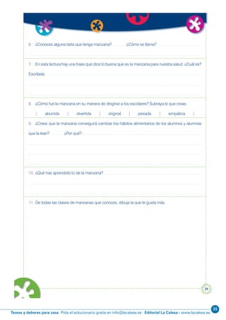 35
Editorial La Calesa - www.lacalesa.esTareas y deberes para casa Pida el solucionario gratis en info@lacalesa.es
39
6. ¿Conoces alguna tarta que tenga manzana? ¿Cómo se llama?
7. En esta lectura hay una frase que dice lo buena que es la manzana para nuestra salud. ¿Cuál es?
Escríbela.
8. ¿Cómo fue la manzana en su manera de dirigirse a los escolares? Subraya lo que creas.
| aburrida | divertida | original | pesada | simpática |
9. ¿Crees que la manzana conseguirá cambiar los hábitos alimentarios de los alumnos y alumnas
que la lean? ¿Por qué?
10. ¿Qué has aprendido tú de la manzana?
11. De todas las clases de manzanas que conoces, dibuja la que te gusta más.
 