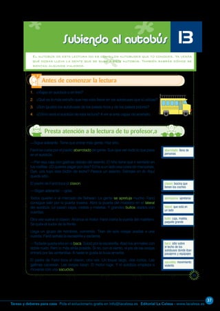 37
Editorial La Calesa - www.lacalesa.esTareas y deberes para casa Pida el solucionario gratis en info@lacalesa.es
53
El autobús de esta lectura no es como los autobuses que tú conoces. Ya verás
qué cosas lleva la gente que se sube a este autobús. También sabrás dónde se
sientan algunos viajeros.
1. ¿Viajas en autobús o en tren?
2. ¿Qué es lo más extraño que has visto llevar en los autobuses que tú utilizas?
3. ¿Son iguales los autobuses de los países ricos y de los países pobres?
4. ¿Cómo será el autobús de esta lectura? A ver si eres capaz de acertarlo.
Antes de comenzar la lectura
Subiendo al autobús 13
abarrotado: lleno de
personas
—Sigue adelante. Tiene que entrar más gente. Haz sitio.
Farid se cuela por el pasillo abarrotado de gente. Sus ojos ven todo lo que pasa
en el autobús.
—Pon esa caja con gallinas debajo del asiento. El niño tiene que ir sentado en
tus rodillas. ¿O quieres pagar por dos? Echa a un lado esa cesta de manzanas.
Oye, ¿es tuyo este bidón de leche? Parece un asiento. Siéntate en él. Aquí
queda sitio...
El padre de Farid toca el claxon.
—¡Sigan adelante! —grita.
Todos quieren ir al mercado de Sehwan. La gente se apretuja mucho. Farid
consigue salir por la puerta trasera. Abre la puerta del maletero en el lateral
del autobús. Le pasan cajas, cestas y maletas. Y grandes bultos atados con
cuerdas.
Otra vez suena el claxon. Arranca el motor. Farid cierra la puerta del maletero.
Se quita el sudor de la frente.
Llega un grupo de hombres, corriendo. Tiran de seis ovejas atadas a una
cuerda. Farid señala la escalerilla y exclama:
—Todavía queda sitio en la baca. Subid por la escalerilla. Atad los animales con
doble nudo. Pero lo más atrás posible. Si no, con el viento, el pis de las ovejas
entrará por las ventanillas. A nadie le gusta la lluvia amarilla.
El padre de Farid toca el claxon, otra vez. Un toque largo, dos cortos. Las
gallinas cacarean. Las ovejas balan. El motor ruge. Y el autobús empieza a
moverse con una sacudida.
claxon: bocina que
tienen los coches
apretujarse: apretarse
lateral: que está en
un lado
bulto: caja, maleta,
paquete grande
baca: sitio sobre
el techo de los
autobuses donde iban
pasajeros y equipajes
sacudida: movimiento
violento
Presta atención a la lectura de tu profesor,a
 