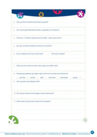 39
Editorial La Calesa - www.lacalesa.esTareas y deberes para casa Pida el solucionario gratis en info@lacalesa.es
55
2. ¿Por qué iba el autobús abarrotado de gente?
3. ¿Por qué la gente llevaba animales y vegetales en el autobús?
4. Farid dice: “A nadie le gusta la lluvia amarilla”. ¿Qué quiere decir?
5. ¿En que consiste el trabajo de Farid en el autobús?
6. ¿Es un trabajo duro el que hace Farid? ¿Por qué lo sabes?
7. ¿Para qué dice Farid que aten a las ovejas con doble nudo?
8. Subraya las palabras que digan mejor cómo era el autobús de esta lectura.
| cómodo | ruidoso | veloz | incómodo | abarrotado | seguro |
9. ¿Por qué tiene que trabajar Farid?
10. ¿Por qué la madre de Farid agita la mano tristemente?
11. ¿Qué harías tú para evitar que los niños trabajen?
r
e a
 