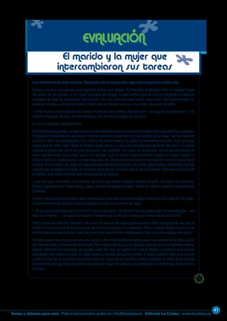 41
Editorial La Calesa - www.lacalesa.esTareas y deberes para casa Pida el solucionario gratis en info@lacalesa.es
69
Lee atentamente esta lectura. Después vas a responder algunas preguntas sobre ella.
Érase una vez una pareja que repartía todas sus tareas. El hombre realizaba todo el trabajo fuera
de casa, en el campo, y la mujer cuidaba del hogar. Cada noche que el marido llegaba a casa, se
quejaba de que su esposa lo hacía todo mal: las comidas eran poco sabrosas, las habitaciones no
estaban limpias y el bebé lloraba. Cierto día su mujer, que era muy lista, propuso un plan.
—¿Por qué no cambiamos las tareas mañana, así podrás descansar? —le sugirió dulcemente—. Yo
saldré a trabajar afuera, en los campos, y tú te haces cargo de la casa.
El marido aceptó rápidamente.
A la mañana siguiente, la esposa se fue caminando hacia el campo de heno con la guadaña a cuestas.
El bebé dormía todavía, así que el marido decidió comenzar con las tareas de la casa. Se fue hacia la
cocina y llenó la mantequera con crema de leche fresca, la batió fuertemente durante unos minutos
hasta que le entró sed. Bajó al sótano para llenar su jarra de cerveza procedente del barril. Cuando
estaba a punto de cerrar el grifo escuchó, de repente, un ruido en la cocina. Subió las escaleras lo
más rápidamente que pudo para comprobar que el cerdo había entrado desde el patio trasero y
había tirado la mantequera. La mantequilla y la crema de leche fueron inundando todo el suelo de la
cocina. Y en medio de todo el desastre permanecía tumbado el cerdo, gruñendo y chillando con tal
fuerza que despertó al bebé. El hombre se puso tan furioso que le dio la patada más fuerte que pudo
al cerdo, que salió volando por la puerta de la cocina.
Justo en ese momento, el hombre recordó que había dejado abierto el grifo del barril de cerveza.
Corrió rápidamente hacia abajo, pero ya era demasiado tarde: todo el sótano estaba inundado de
cerveza.
Volvió a la cocina para batir más mantequilla mientras el bebé estaba tumbado a su lado en el suelo.
Entonces recordó que se había olvidado de dar de comer a la vaca.
—Si la saco a pastar todo el camino hacia el prado, no tendré tiempo para batir la mantequilla —se
dijo a sí mismo—. La subiré al tejado y dejaré que coma la hierba que crece sobre el mismo.
Pero antes de hacerlo, decidió ir al pozo en busca de agua para la vaca. Para asegurarse de que el
bebé no fuera a tirar la mantequera, se la llevó consigo a la espalda. Pero cuando llegó al pozo y se
inclinó para alinear el cubo, toda la crema se salió de la mantequera y fue a parar al agua del pozo.
A todas esas, ya era casi la hora de comer y el hombre decidió dejar para más adelante la fabricación
de mantequilla y comenzar a cocinar. Pero ahora temía que si dejaba que la vaca se subiese sola al
tejado mientras él cocinaba, se podría caer. Así que se subió con ella al tejado, le colocó una cuerda
alrededor del cuello y metió el cabo suelto a través de la chimenea. A continuación bajó a la cocina
y ató el final de la cuerda a su propia pierna. Cuando el hombre estaba situado al lado de la cocina
removiendo las gachas de avena, la vaca se cayó del tejado y lo subió por la chimenea al tirar de la
cuerda.
EVALUACIÓN
El marido y la mujer que
intercambiaron sus tareas
 