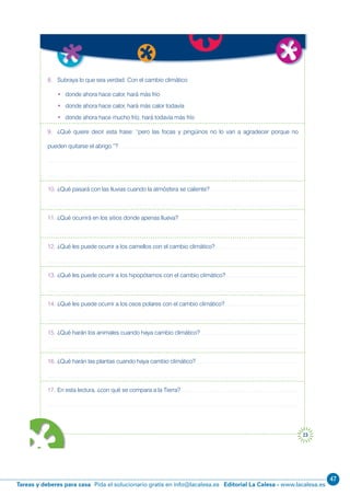 47
Editorial La Calesa - www.lacalesa.esTareas y deberes para casa Pida el solucionario gratis en info@lacalesa.es
23
8. Subraya lo que sea verdad. Con el cambio climático
• donde ahora hace calor, hará más frío
• donde ahora hace calor, hará más calor todavía
• donde ahora hace mucho frío, hará todavía más frío
9. ¿Qué quiere decir esta frase: “pero las focas y pingüinos no lo van a agradecer porque no
pueden quitarse el abrigo.”?
10. ¿Qué pasará con las lluvias cuando la atmósfera se caliente?
11. ¿Qué ocurrirá en los sitios donde apenas llueva?
12. ¿Qué les puede ocurrir a los camellos con el cambio climático?
13. ¿Qué les puede ocurrir a los hipopótamos con el cambio climático?
14. ¿Qué les puede ocurrir a los osos polares con el cambio climático?
15. ¿Qué harán los animales cuando haya cambio climático?
16. ¿Qué harán las plantas cuando haya cambio climático?
17. En esta lectura, ¿con qué se compara a la Tierra?
el
los
ven
s
 