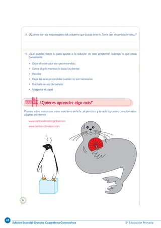 48
Edición Especial Gratuita Cuarentena Coronavirus 3º Educación Primaria
24
Puedes saber más cosas sobre este tema en la tv., el periódico y la radio o puedes consultar estas
páginas en Internet:
www.cambioclimaticoglobal.com
www.cambio-climatico.com
¿Quieres aprender algo más?
18. ¿Quiénes son los responsables del problema que puede tener la Tierra con el cambio climático?
19. ¿Qué puedes hacer tú para ayudar a la solución de este problema? Subraya lo que creas
conveniente.
• Dejar el ordenador siempre encendido
• Cerrar el grifo mientras te lavas los dientes
• Reciclar
• Dejar las luces encendidas cuando no son necesarias
• Ducharte en vez de bañarte
• Malgastar el papel
 