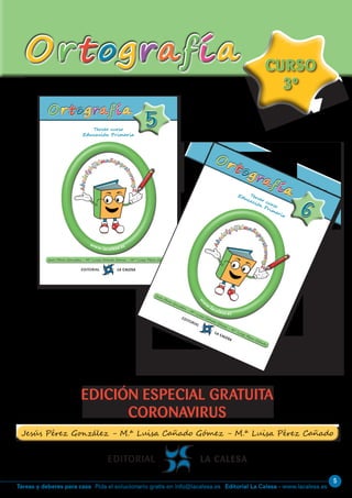 5
Editorial La Calesa - www.lacalesa.esTareas y deberes para casa Pida el solucionario gratis en info@lacalesa.es
OrtografíaOrtografía
EDICIÓN ESPECIAL GRATUITA
CORONAVIRUS
CURSO
3º
CURSO
3º
Tercer curso
Educación Primaria
55
www.lacalesa.es
OrtografíaOrtografía
Abcdefg
hijklmnñopqr
stuvwxyZ
Abcdefg
hijklmnñopqr
stuvwxyZ
Tercer curso
Educación Primaria
66
w
w
w
.lacalesa.es
Ortografía
Ortografía
Abcd
efghijklmnño
pqrstuvwxyZ
Abcd
efghijklmnño
pqrstuvwxyZ
 