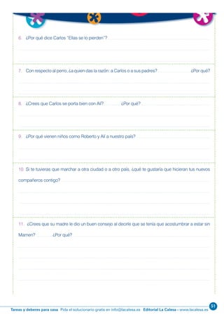 51
Editorial La Calesa - www.lacalesa.esTareas y deberes para casa Pida el solucionario gratis en info@lacalesa.es 39
6. ¿Por qué dice Carlos “Ellas se lo pierden”?
7. Con respecto al perro, ¿a quien das la razón: a Carlos o a sus padres? ¿Por qué?
8. ¿Crees que Carlos se porta bien con Alí? ¿Por qué?
9. ¿Por qué vienen niños como Roberto y Alí a nuestro país?
10. Si te tuvieras que marchar a otra ciudad o a otro país, ¿qué te gustaría que hicieran tus nuevos
compañeros contigo?
11. ¿Crees que su madre le dio un buen consejo al decirle que se tenía que acostumbrar a estar sin
Mamen? ¿Por qué?
 