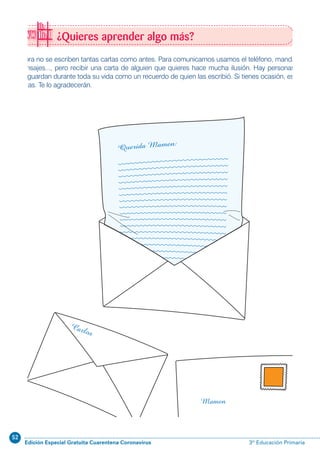 52
Edición Especial Gratuita Cuarentena Coronavirus 3º Educación Primaria
¿Quieres aprender algo más?
Ahora no se escriben tantas cartas como antes. Para comunicarnos usamos el teléfono, mandamos
mensajes..., pero recibir una carta de alguien que quieres hace mucha ilusión. Hay personas que
las guardan durante toda su vida como un recuerdo de quien las escribió. Si tienes ocasión, escribe
cartas. Te lo agradecerán.
 
