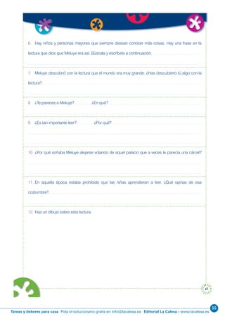 55
Editorial La Calesa - www.lacalesa.esTareas y deberes para casa Pida el solucionario gratis en info@lacalesa.es
47
6. Hay niños y personas mayores que siempre desean conocer más cosas. Hay una frase en la
lectura que dice que Meluye era así. Búscala y escríbela a continuación.
7. Meluye descubrió con la lectura que el mundo era muy grande. ¿Has descubierto tú algo con la
lectura?
8. ¿Te pareces a Meluye? ¿En qué?
9. ¿Es tan importante leer? ¿Por qué?
10. ¿Por qué soñaba Meluye alejarse volando de aquel palacio que a veces le parecía una cárcel?
11. En aquella época estaba prohibido que las niñas aprendieran a leer. ¿Qué opinas de esa
costumbre?
12. Haz un dibujo sobre esta lectura.
 