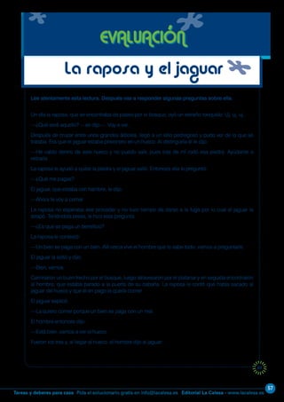 57
Editorial La Calesa - www.lacalesa.esTareas y deberes para casa Pida el solucionario gratis en info@lacalesa.es
69
Lee atentamente esta lectura. Después vas a responder algunas preguntas sobre ella.
Un día la raposa, que se encontraba de paseo por el bosque, oyó un extraño ronquido: Uj, uj, uj...
—¿Qué será aquello? —se dijo—. Voy a ver...
Después de cruzar entre unos grandes árboles, llegó a un sitio pedregoso y pudo ver de lo que se
trataba. Era que el jaguar estaba prisionero en un hueco. Al distinguirla él le dijo:
—He caído dentro de este hueco y no puedo salir, pues tras de mí rodó esa piedra. Ayúdame a
retirarla.
La raposa le ayudó a quitar la piedra y el jaguar salió. Entonces ella le preguntó:
—¿Qué me pagas?
El jaguar, que estaba con hambre, le dijo:
—Ahora te voy a comer.
La raposa no esperaba ese proceder y no tuvo tiempo de darse a la fuga por lo cual el jaguar la
atrapó. Teniéndola presa, le hizo esta pregunta:
—¿Es que se paga un beneficio?
La raposa le contestó:
—Un bien se paga con un bien. Allí cerca vive el hombre que lo sabe todo; vamos a preguntarle.
El jaguar la soltó y dijo:
—Bien, vamos.
Caminaron un buen trecho por el bosque, luego atravesaron por el platanar y en seguida encontraron
al hombre, que estaba parado a la puerta de su cabaña. La raposa le contó que había sacado al
jaguar del hueco y que él en pago la quería comer.
El jaguar explicó:
—La quiero comer porque un bien se paga con un mal.
El hombre entonces dijo:
—Está bien, vamos a ver el hueco.
Fueron los tres y, al llegar al hueco, el hombre dijo al jaguar:
EVALUACIÓN
La raposa y el jaguar
 