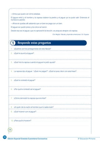 58
Edición Especial Gratuita Cuarentena Coronavirus 3º Educación Primaria
70
1. ¿Quiénes son los protagonistas de esta fábula?
2. ¿Qué le ocurrió al jaguar?
3. ¿Qué hizo la raposa cuando el jaguar le pidió ayuda?
4. La raposa dijo al jaguar: “¿Qué me pagas?”. ¿Qué le quiso decir con esta frase?
5. ¿Qué le contestó el jaguar?
6. ¿Por qué le contestó así el jaguar?
7. ¿Cómo demostró la raposa que era lista?
8. ¿A quién dio la razón el hombre que lo sabía todo?
9. ¿Qué hicieron con el jaguar?
10. ¿Para qué lo hicieron?
Responde estas preguntas1
—Entra que quiero ver cómo estabas.
El jaguar entró y el hombre y la raposa rodaron la piedra y el jaguar ya no pudo salir. Entonces el
hombre le advirtió:
—Ahora te quedas allí sabiendo que un bien se paga con un bien.
El jaguar se quedó preso y los otros se fueron.
Desde esa vez el jaguar, que no aprovechó la lección, se propuso atrapar a la raposa.
Ciro Alegría: Fábulas y leyendas americanas. Ed. Espasa.
 