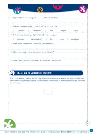 59
Editorial La Calesa - www.lacalesa.esTareas y deberes para casa Pida el solucionario gratis en info@lacalesa.es
71
11. ¿Aprendió la lección el jaguar? ¿Por qué lo sabes?
12. Subraya las palabras que digan mejor cómo era la raposa:
| distraída | bondadosa | lista | alegre | veloz |
13. Subraya las palabras que digan mejor cómo era el jaguar:
| amistoso | desagradecido | listo | cruel | envidioso |
14. ¿Qué hacen las personas que actúan como la raposa?
15. ¿Qué hacen las personas que actúan como el jaguar?
16. ¿Qué debemos hacer con quienes se portan bien con nosotros?
Con un cronómetro, mide el número de palabras de este texto que puedas leer en un minuto. Pue-
des hacerlo trabajando en parejas. Escribe en este cuadradito el número de palabras que has leído
en un minuto:
¿Cuál es tu velocidad lectora?2
 