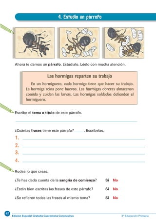62
Edición Especial Gratuita Cuarentena Coronavirus 3º Educación PrimariaEXPRESIÓN ESCRITA 3º Educación Primaria
9
4. Estudio un párrafo
A.4. Estudio un párrafo
Ahora te damos un párrafo. Estúdialo. Léelo con mucha atención.
Escribe el tema o título de este párrafo.
¿Cuántas frases tiene este párrafo? . Escríbelas.
1.
2.
3.
4.
Rodea lo que creas.
¿Te has dado cuenta de la sangría de comienzo? Sí No
¿Están bien escritas las frases de este párrafo? Sí No
¿Se reﬁeren todas las frases al mismo tema? Sí No
Las hormigas reparten su trabajo
En un hormiguero, cada hormiga tiene que hacer su trabajo.
La hormiga reina pone huevos. Las hormigas obreras almacenan
comida y cuidan las larvas. Las hormigas soldados defienden el
hormiguero.
 