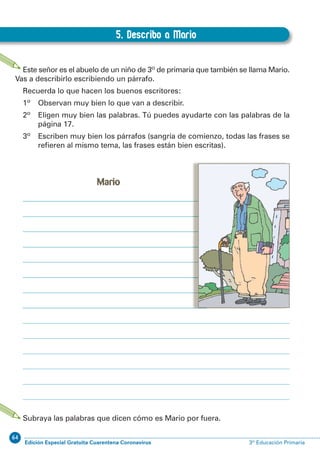 64
Edición Especial Gratuita Cuarentena Coronavirus 3º Educación Primaria
20
EXPRESIÓN ESCRITA 3º Educación Primaria
5. Describo a Mario
B.5. Describo a Mario
Este señor es el abuelo de un niño de 3º de primaria que también se llama Mario.
Vas a describirlo escribiendo un párrafo.
Recuerda lo que hacen los buenos escritores:
1º Observan muy bien lo que van a describir.
2º Eligen muy bien las palabras. Tú puedes ayudarte con las palabras de la
página 17.
3º Escriben muy bien los párrafos (sangría de comienzo, todas las frases se
reﬁeren al mismo tema, las frases están bien escritas).
Subraya las palabras que dicen cómo es Mario por fuera.
Mario
 