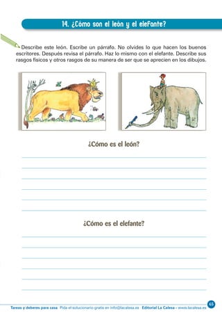 65
Editorial La Calesa - www.lacalesa.esTareas y deberes para casa Pida el solucionario gratis en info@lacalesa.es
EXPRESIÓN ESCRITA 3º Educación Primaria
29
14. ¿Cómo son el león y el elefante?
B.14. ¿Cómo son el león y el elefante?
Describe este león. Escribe un párrafo. No olvides lo que hacen los buenos
escritores. Después revisa el párrafo. Haz lo mismo con el elefante. Describe sus
rasgos físicos y otros rasgos de su manera de ser que se aprecien en los dibujos.
¿Cómo es el león?
¿Cómo es el elefante?
 