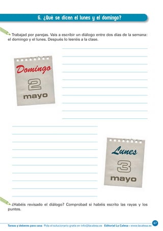 67
Editorial La Calesa - www.lacalesa.esTareas y deberes para casa Pida el solucionario gratis en info@lacalesa.es
48
EXPRESIÓN ESCRITA 3º Educación Primaria
6. ¿Qué se dicen el lunes y el domingo?
C.6. ¿Qué se dicen el lunes y el domingo?
Trabajad por parejas. Vais a escribir un diálogo entre dos días de la semana:
el domingo y el lunes. Después lo leeréis a la clase.
¿Habéis revisado el diálogo? Comprobad si habéis escrito las rayas y los
puntos.
 