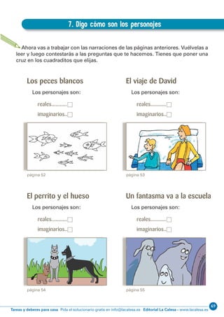 69
Editorial La Calesa - www.lacalesa.esTareas y deberes para casa Pida el solucionario gratis en info@lacalesa.es
EXPRESIÓN ESCRITA 3º Educación Primaria
57
Los peces blancos
Los personajes son:
reales...........□
imaginarios..□
7. Digo cómo son los personajes
D.7. Digo cómo son los personajes
Ahora vas a trabajar con las narraciones de las páginas anteriores. Vuélvelas a
leer y luego contestarás a las preguntas que te hacemos. Tienes que poner una
cruz en los cuadraditos que elijas.
página 52
El viaje de David
Los personajes son:
reales...........□
imaginarios..□
página 53
El perrito y el hueso
Los personajes son:
reales...........□
imaginarios..□
página 54
Un fantasma va a la escuela
Los personajes son:
reales...........□
imaginarios..□
página 55
 
