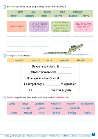7
Editorial La Calesa - www.lacalesa.esTareas y deberes para casa Pida el solucionario gratis en info@lacalesa.es
Escribe cada una de estas palabras donde corresponda
Completa estas frases
Tacha las palabras que estén mal escritas y escríbelas bien
calor raja sonrisa urna periquito
rotura tomatera Israel matorral risueño barro
sonido suave
bariga temor careterra enrroscar catarro mandarrina
teremoto gorión rrefresco carramelo
arena rregaliz carta ruiseñor Enrrique mirada
sonido fuerte
al principio
de palabra
sonido fuerte
en medio de
palabra y
entre vocales
sonido fuerte
después de
l, n, s
sonrisa matorral urna periquito risueño
Deposita su voto en la
Alfonso siempre está
El conejo se esconde en el
Es simpático y su es agradable
El canta en su jaula
 