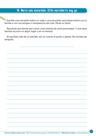 71
Editorial La Calesa - www.lacalesa.esTareas y deberes para casa Pida el solucionario gratis en info@lacalesa.es
66
EXPRESIÓN ESCRITA 3º Educación Primaria
16. Narro una excursión. El/la narrador/a soy yo
D.16. Narro una excursión. El/la narrador/a soy yo
Escribe una narración sobre un viaje o una excursión que hayas hecho con tu
familia o con tus amigos o compañeros del cole. Ponle un título.
Recuerda que tienes que narrar unos hechos de unos personajes. Y que esos
hechos ocurren en algún lugar y en un tiempo.
Si escribes más de un párrafo, ten en cuenta el punto y aparte. No olvides las
sangrías.
 
