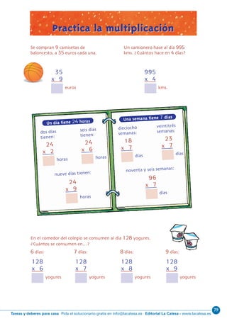79
Editorial La Calesa - www.lacalesa.esTareas y deberes para casa Pida el solucionario gratis en info@lacalesa.es
59
0
7
24
x 2
Un día tiene 24 horas
dos di´as seis di´as
tienen: tienen:
horas
24
x 6
horas
24
x 9
horas
96
x 7
di´as
nueve di´as tienen: noventa y seis semanas:
18
x 7
di´as
23
x 7
di´as
35
x 9
Se compran 9 camisetas de
baloncesto, a 35 euros cada una.
euros
128
x 6
En el comedor del colegio se consumen al di´a 128 yogures.
Cua´ntos se consumen en…?
6 di´as: 7 di´as: 8 di´as: 9 di´as:
yogures
128
x 7
yogures
128
x 8
yogures
128
x 9
yogures
Practica la multiplicaciónPractica la multiplicación
?
995
x 4
kms.
Una semana tiene 7 días
dieciocho veintitre´s
semanas: semanas:
Un camionero hace al di´a 995
kms. ?Cua´ntos hace en 4 di´as?
N05-49-64_Qx6.qxp 31/5/11 13:33 Página 59
 