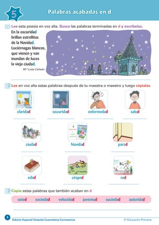 8
Edición Especial Gratuita Cuarentena Coronavirus 3º Educación Primaria
Palabras acabadas en d
5
Lee esta poesía en voz alta. Busca las palabras terminadas en d y escríbelas.
Lee en voz alta estas palabras después de tu maestra o maestro y luego cópialas
claridad
ciudad
enfermedad
pared
red
oscuridad
Navidad
césped
salud
edad
M.ª Luisa Cañado
En la oscuridad
brillan estrellitas
de la Navidad.
Luciérnagas blancas,
que vienen y van
inundan de luces
la vieja ciudad.
Copia estas palabras que también acaban en d
usted sociedad velocidad juventud suciedad autoridad
 