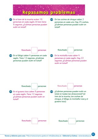 81
Editorial La Calesa - www.lacalesa.esTareas y deberes para casa Pida el solucionario gratis en info@lacalesa.es
69
En el látigo caben 4 personas en cada
vagón. Tiene 12 vagones. ¿Cuántas
personas pueden subir en total?
En la montaña rusa caben 4
personas en cada vagón. Hay 22
vagones. ¿Cuántas personas pueden
subir en total?
Repasamos problemasRepasamos problemas
Resultado: personas
Resultado: personas
Resultado: personas
En los coches de choque caben 2
personas en cada uno. Hay 25 coches.
¿Cuántas personas pueden subir en
total?
En el tren de la muerte suben 16
personas en cada vagón. El tren tiene
6 vagones. ¿Cuántas personas pueden
subir en total?
Resultado: personas
En el gusano loco caben 9 personas
en cada vagón. Tiene 12 vagones.
¿Cuántas personas pueden subir en
total?
¿Cuántas personas pueden subir en
total en todas las atracciones? (el
tren de la muerte, los coches de
choque, el látigo, la montaña rusa y el
gusano loco)
Resultado: personas
Resultado: personas
57 58
59 60
61 62
N05-65-80_Qx6.qxd 31/5/11 13:48 Página 69
 