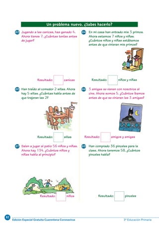82
Edición Especial Gratuita Cuarentena Coronavirus 3º Educación Primaria
70
Resultado: canicas
Un problema nuevo. ¿Sabes hacerlo?
Jugando a las canicas, has ganado 4.
Ahora tienes 7. ¿Cuántas tenías antes
de jugar?
En mi casa han entrado mis 3 primos.
Ahora estamos 7 niños y niñas.
¿Cuántos niños y niñas estábamos
antes de que vinieran mis primos?
3 amigas se vienen con nosotros al
cine. Ahora somos 5. ¿Cuántos íbamos
antes de que se vinieran las 3 amigas?
Han comprado 36 pinceles para la
clase. Ahora tenemos 58. ¿Cuántos
pinceles había?
Resultado: pinceles
Salen a jugar al patio 56 niños y niñas.
Ahora hay 134. ¿Cuántos niños y
niñas había al principio?
Han traído al comedor 2 sillas. Ahora
hay 5 sillas. ¿Cuántas había antes de
que trajeran las 2?
Resultado: sillas
Resultado: niños
Resultado: amigos y amigas
Resultado: niños y niñas
63 64
65 66
67 68
N05-65-80_Qx6.qxd 31/5/11 13:48 Página 70
 