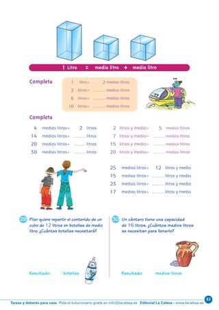 83
Editorial La Calesa - www.lacalesa.esTareas y deberes para casa Pida el solucionario gratis en info@lacalesa.es
3029
10
Pilar quiere repartir el contenido de un
cubo de 12 litros en botellas de medio
litro. ¿Cuántas botellas necesitará?
Resultado: botellas
Un cántaro tiene una capacidad
de 16 litros. ¿Cuántos medios litros
se necesitan para llenarlo?
Resultado: medios litros
1 Litro = +medio litro medio litro
1 litro= 2 medios litros
2 litros= ……… medios litros
6 litros= ……… medios litros
10 litros= ……… medios litros
Completa
Completa
4 medios litros= 2 litros
14 medios litros= ……… litros
20 medios litros= ……… litros
30 medios litros= ……… litros
2 litros y medio= 5 medios litros
7 litros y medio= ……… medios litros
15 litros y medio= ……… medios litros
20 litros y medio= ……… medios litros
25 medios litros= 12 litros y medio
15 medios litros= ……… litros y medio
23 medios litros= ……… litros y medio
17 medios litros= ……… litros y medio
N06-1-16_Qx6.qxp 30/5/11 12:29 Página 10
 
