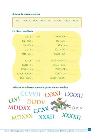 89
Editorial La Calesa - www.lacalesa.esTareas y deberes para casa Pida el solucionario gratis en info@lacalesa.es
xxxii
46
Subraya los números romanos que estén mal escritos
lx+l = Cx
xx+xxx = .................
xv+xv = .................
cx+l = .................
md+cc = .................
xxv+ccx = .................
dc+mc = .................
lxx+lx = .................
ccl+dc = .................
xxvii+cx = .................
xxxxii
l - xx = xxx
xviii - x = .................
lxxv - lv = .................
cccx - cxxx = .................
dlv - ccc = .................
mdl - mccc = .................
mmd - md = .................
dcc - cl = .................
lxxx - lv = .................
ccliii - cxxxi = .................
lxxxi
llvi
ccvvii
mdxxx
mddxx
lxxxii
ccxx
dddv
Escribe el resultado
Ordena de menor a mayor
LXX, DCXXX, MCC, XXV, XIII, CCCXX, CLXX, XXIII
................, ................, ................, ................, ................, ................, ................, ................
N06-33-48_Qx7.qxp:N06-33/48.qxd 30/5/11 13:42 Página 46
 