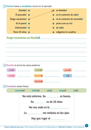 9
Editorial La Calesa - www.lacalesa.esTareas y deberes para casa Pida el solucionario gratis en info@lacalesa.es
Forma frases y escríbelas como en el ejemplo
Escribe el plural de estas palabras
	Claridad 	 en Navidad
	 El pescador	 es lo contrario de salud
	 Tengo vacaciones	 es lo contrario de oscuridad
	 En la pared	 pesca con su red
	Enfermedad	 de edad
	 Tiene 20 años	 colgamos lo cuadros
Tengo vacaciones en Navidad
red
felicidad
edad
Navidad
ciudad pared
usted
Completa estas frases
oscuridad claridad salud césped edad
No está enfermo. Su es buena.
Su es de 20 años
No veo nada en la
La me molesta en los ojos
Hay que regar el
 