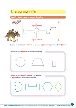 91
Editorial La Calesa - www.lacalesa.esTareas y deberes para casa Pida el solucionario gratis en info@lacalesa.es
62
[Colorea en rojo la región interior; en verde, la región exterior; en amarillo, la frontera
Colorea en rojo la frontera de estas superficies
Colorea en rojo la región interior, y en marrón
la región exterior de estas superficies
[
Recuerda
Región interior
Región exterior
Frontera
G e o m e t r í aG e o m e t r í a
Región. Regiones angulares. Ángulos
N06-49-64_Qx7.qxp:N06-49/64.qxd 30/5/11 13:50 Página 62
 