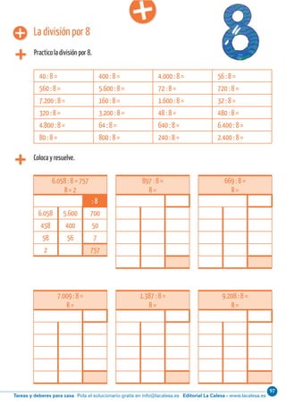 97
Editorial La Calesa - www.lacalesa.esTareas y deberes para casa Pida el solucionario gratis en info@lacalesa.esCálculo ABN 25
La división por 8
Practico la división por 8.
Coloca y resuelve.
6.058 : 8 = 757
R = 2
: 8
6.058 5.600 700
458 400 50
58 56 7
2 757
40 : 8 = 400 : 8 = 4.000 : 8 = 56 : 8 =
560 : 8 = 5.600 : 8 = 72 : 8 = 720 : 8 =
7.200 : 8 = 160 : 8 = 1.600 : 8 = 32 : 8 =
320 : 8 = 3.200 : 8 = 48 : 8 = 480 : 8 =
4.800 : 8 = 64 : 8 = 640 : 8 = 6.400 : 8 =
80 : 8 = 800 : 8 = 240 : 8 = 2.400 : 8 =
897 : 8 =
R =
669 : 8 =
R =
7.009 : 8 =
R =
1.387 : 8 =
R =
9.208 : 8 =
R =
 