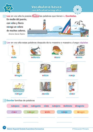 10
Edición Especial Gratuita Cuarentena Coronavirus 3º Educación Primaria
Vocabulario básico
con dificultad ortográfica12 v
Lee en voz alta la poesía. Rodea las palabras que tienen v. Escríbelas.
En medio del puerto,
con velas y flores
navega un velero
de muchos colores.
Antonio García Teijeiro
Lee en voz alta estas palabras después de tu maestra o maestro y luego cópialas
violín
vinagre
visera
navaja
clavar
voltereta
volcán
avenida
vientre
navegar
Escribe familias de palabras
clavar vinagrenavegar navajaviolín
navajazo navío navegante clavo navajero violinista vinagreta
 