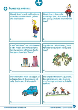 Editorial La Calesa - www.lacalesa.esTareas y deberes para hacer en casa
101Cálculo ABN 41
Repasamos problemas
Mi abuelo tiene 15 veces la edad de mi herma-
nito Andrés. Andrés tiene 4 años. ¿Cuántos
años tiene mi abuelo?
R.: __________________________
Mi padre tiene 42 años, y mi her-
mano el mayor tiene 3 veces menos
edad que él. ¿Cuántos años tiene mi hermano
mayor?
R.: __________________________
El hotel “Bahía Blanca” tiene 246 habitaciones.
El hotel “Paraíso” es mucho más pequeño y
tiene 6 veces menos habitaciones. ¿Cuántas
habitaciones tiene el hotel “Paraíso”?
R.: __________________________
Un pueblo tiene 2.589 habitantes. ¿Cuántos
habitantes tendrá un pueblo que es 3 veces
mayor?
R.: __________________________
Un ordenador último modelo cuesta 950 €. Un
coche pequeño cuesta 8 veces lo que el orde-
nador. ¿Cuánto cuesta el coche pequeño?
R.: __________________________
En el campo de fútbol caben 4.329 personas.
En el pabellón deportivo caben 9 veces me-
nos. ¿Cuántas personas caben en el pabellón
deportivo?
R.: __________________________
 