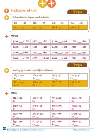 104
Edición Especial Gratuita Cuarentena Coronavirus 3º Educación PrimariaCálculo ABN 51
Practicamos la división
Ahora tú.
Ejemplo
Fíjate en el ejemplo. Hay que encontrar el divisor.
3.200 : ___ = 1.600 3.200 : ___ = 800 3.200 : ___ = 400 1.600 : ___ = 800
1.600 : ___ = 400 1.600 : ___ = 200 2.400 : ___ = 300 2.400 : ___ = 400
2.400 : ___ = 600 2.400 : ___ = 800 2.400 : ___ = 1.200 3.000 : ___ = 300
3.000 : ___ = 1.000 4.000 : ___ = 1.000 4.000 : ___ = 500 7.200 : ___ = 800
Te toca.
242 : 3 = 80
R = ___
403 : 5 = 80
R = ___
363 : 6 = 60
R = ___
406 : 8 = 50
R = ___
140 : ___ = 20 140 : ___ = 70 560 : ___ =70 560 : ___ = 80
140 : 7 = 20 140 : 2 = 70 560 : 8 = 70 560 : 7 = 80
Ejemplo
Ahora hay que encontrar el resto. Fíjate en el ejemplo.
163 : 4 = 40
R = ___
161 : 4 = 40
R = ___
252 : 5 = 50
R = ___
253 : 5 = 50
R = ___
163 : 4 = 40
R = 3
161 : 4 = 40
R = 1
252 : 5 = 50
R = 2
253 : 5 = 50
R = 3
636 : 9 = 70
R = ___
279 : 3 = 93
R = ___
454 : 5 = 90
R = ___
496 : 7 = 70
R = ___
727 : 8 = 90
R = ___
201 : 2 = 100
R = ___
241 : 4 = 60
R = ___
545 : 6 = 90
R = ___
633 : 7 = 90
R = ___
817 : 9 = 90
R = ___
121 : 2 = 60
R = ___
363 : 4 = 90
R = ___
 