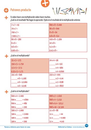 Editorial La Calesa - www.lacalesa.esTareas y deberes para hacer en casa
107Cálculo ABN 77
¿Cuál es el multiplicando?
7 x 7 = 49
70 x 7 =
700 x 7 =
7.000 x 7 =
800 x 8 = 6.400
80 x 8 = 640
8 x 8 = 64
0,8 x 8 = 6,4
60 x 6 = 360
6 x 6 =
0,6 x 6 =
0,06 x 6 =
420 x 8 = 3.360
42 x 8 =
4,2 x 8 =
0,42 x 8 =
Patrones producto
Si sabes hacer una multiplicación sabes hacer muchas.
¿Cuál es el resultado? No hagas la operación. Fíjate en el resultado de la multiplicación anterior.
35 x 5 = 175
350 x 5 = 1.750
3,5 x 5 = 17,5
0,35 x 5 = 1,75
24 x 4 = 96
_____ x 4 = 9,6
_____ x 4 = 960
_____ x 4 =9.600
101 x 6 = 606
_____ x 6 = 1.206
_____ x 6 = 12.060
_____ x 6 = 12,06
222 x 2 = 444
_____ x 2 = 4,44
_____ x 2 = 8,88
_____ x 2 = 88,8
¿Cuál es el multiplicador?
600 x 4 = 2.400
600 x _____ = 4.800
600 x _____ = 480
600 x _____ = 240
808 x 2 = 1.616
808 x 4 = 3.232
808 x 0,4 = 323,2
808 x 40 = 32.320
500 x 2 = 1.000
500 x _____ = 2.000
500 x _____ = 4.000
500 x _____ = 200
11 x 8 = 88
11 x _____ = 44
11 x _____ = 4.400
11 x _____ =4,40
 