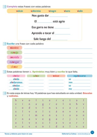 Editorial La Calesa - www.lacalesa.esTareas y deberes para hacer en casa
11
Estas palabras tienen v. Apréndelas muy bien y escribe lo que falta.
En esta sopa de letras hay 10 palabras que has estudiado en esta unidad. Búscalas
y rodéalas.
equivocarse
se
nos
se
me
olvidar
olvida
olvidaremos
olvidan
olvidé
volcarsalvar
Completa estas frases con estas palabras
Escribe una frase con cada palabra
vientre
navaja
avenida
navegar
clavar
h
v
i
s
e
r
a
v
o
n
d
v
t
a
v
v
t
g
l
l
e
e
c
n
r
e
s
á
s
a
a
d
e
l
c
n
i
r
v
a
v
i
o
l
í
n
l
a
l
a
v
o
m
v
n
e
e
r
n
c
n
g
l
i
a
h
z
v
o
i
r
v
l
v
i
e
n
t
r
e
t
n
a
v
a
j
a
l
volcán volteretas vinagre visera violín
Nos gusta dar
El está agrio
Esa gorra no tiene
Aprendo a tocar el
Sale fuego del
 