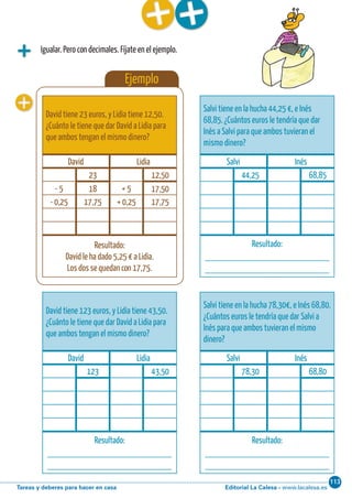 Editorial La Calesa - www.lacalesa.esTareas y deberes para hacer en casa
113Cálculo ABN 37
Igualar. Pero con decimales. Fíjate en el ejemplo.
Ejemplo
David tiene 23 euros, y Lidia tiene 12,50.
¿Cuánto le tiene que dar David a Lidia para
que ambos tengan el mismo dinero?
David Lidia
23 12,50
- 5 18 + 5 17,50
- 0,25 17,75 + 0,25 17,75
Resultado:
David le ha dado 5,25 € a Lidia.
Los dos se quedan con 17,75.
Salvi tiene en la hucha 44,25 €, e Inés
68,85. ¿Cuántos euros le tendría que dar
Inés a Salvi para que ambos tuvieran el
mismo dinero?
Salvi Inés
44,25 68,85
Resultado:
____________________________
____________________________
Salvi tiene en la hucha 78,30€, e Inés 68,80.
¿Cuántos euros le tendría que dar Salvi a
Inés para que ambos tuvieran el mismo
dinero?
Salvi Inés
78,30 68,80
Resultado:
____________________________
____________________________
David tiene 123 euros, y Lidia tiene 43,50.
¿Cuánto le tiene que dar David a Lidia para
que ambos tengan el mismo dinero?
David Lidia
123 43,50
Resultado:
____________________________
____________________________
 