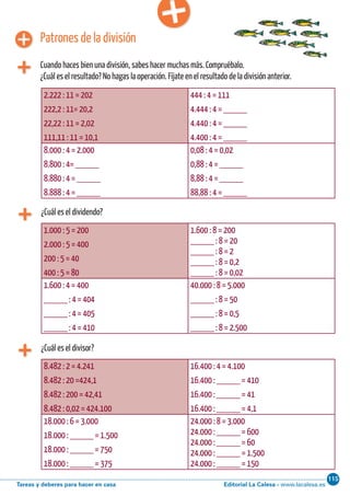 Editorial La Calesa - www.lacalesa.esTareas y deberes para hacer en casa
115Cálculo ABN 51
¿Cuál es el dividendo?
2.222 : 11 = 202
222,2 : 11= 20,2
22,22 : 11 = 2,02
111,11 : 11 = 10,1
444 : 4 = 111
4.444 : 4 = _____
4.440 : 4 = _____
4.400 : 4 = _____
8.000 : 4 = 2.000
8.800 : 4= _____
8.880 : 4 = _____
8.888 : 4 = _____
0,08 : 4 = 0,02
0,88 : 4 = _____
8,88 : 4 = _____
88,88 : 4 = _____
Patrones de la división
Cuando haces bien una división, sabes hacer muchas más. Compruébalo.
¿Cuál es el resultado? No hagas la operación. Fíjate en el resultado de la división anterior.
1.000 : 5 = 200
2.000 : 5 = 400
200 : 5 = 40
400 : 5 = 80
1.600 : 8 = 200
_____ : 8 = 20
_____ : 8 = 2
_____ : 8 = 0,2
_____ : 8 = 0,02
1.600 : 4 = 400
_____ : 4 = 404
_____ : 4 = 405
_____ : 4 = 410
40.000 : 8 = 5.000
_____ : 8 = 50
_____ : 8 = 0,5
_____ : 8 = 2.500
¿Cuál es el divisor?
8.482 : 2 = 4.241
8.482 : 20 =424,1
8.482 : 200 = 42,41
8.482 : 0,02 = 424.100
16.400 : 4 = 4.100
16.400 : _____ = 410
16.400 : _____ = 41
16.400 : _____ = 4,1
18.000 : 6 = 3.000
18.000 : _____ = 1.500
18.000 : _____ = 750
18.000 : _____ = 375
24.000 : 8 = 3.000
24.000 : _____ = 600
24.000 : _____ = 60
24.000 : _____ = 1.500
24.000 : _____ = 150
 