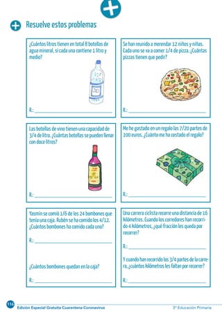 116
Edición Especial Gratuita Cuarentena Coronavirus 3º Educación PrimariaCálculo ABN 55
¿Cuántos litros tienen en total 8 botellas de
agua mineral, si cada una contiene 1 litro y
medio?
R.: __________________________
Se han reunido a merendar 12 niños y niñas.
Cada uno se va a comer 1/4 de pizza. ¿Cuántas
pizzas tienen que pedir?
R.: __________________________
Las botellas de vino tienen una capacidad de
3/4delitro.¿Cuántasbotellassepuedenllenar
con doce litros?
R.: __________________________
Me he gastado en un regalo las 7/20 partes de
100 euros. ¿Cuánto me ha costado el regalo?
R.: __________________________
Resuelve estos problemas
Yasmín se comió 1/6 de los 24 bombones que
tenía una caja. Rubén se ha comido los 4/12.
¿Cuántos bombones ha comido cada uno?
R.: __________________________
¿Cuántos bombones quedan en la caja?
R.: __________________________
Una carrera ciclista recorre una distancia de 16
kilómetros. Cuando los corredores han recorri-
do 4 kilómetros, ¿qué fracción les queda por
recorrer?
R.: __________________________
Ycuandohanrecorridolas3/4partesdelacarre-
ra,¿cuántoskilómetroslesfaltanporrecorrer?
R.: __________________________
 