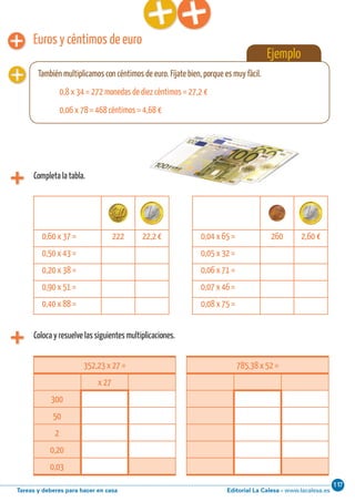Editorial La Calesa - www.lacalesa.esTareas y deberes para hacer en casa
11760 Aprendo y disfruto con los números
Euros y céntimos de euro
Coloca y resuelve las siguientes multiplicaciones.
0,60 x 37 = 222 22,2 € 0,04 x 65 = 260 2,60 €
0,50 x 43 = 0,05 x 32 =
0,20 x 38 = 0,06 x 71 =
0,90 x 51 = 0,07 x 46 =
0,40 x 88 = 0,08 x 75 =
352,23 x 27 =
x 27
300
50
2
0,20
0,03
785,38 x 52 =
Ejemplo
También multiplicamos con céntimos de euro. Fíjate bien, porque es muy fácil.
0,8 x 34 = 272 monedas de diez céntimos = 27,2 €
0,06 x 78 = 468 céntimos = 4,68 €
Completa la tabla.
 