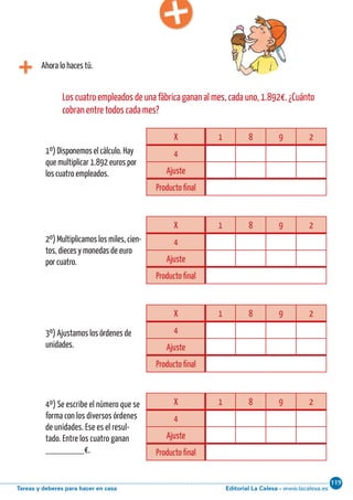 Editorial La Calesa - www.lacalesa.esTareas y deberes para hacer en casa
119Cálculo ABN 65
Ahora lo haces tú.
X 1 8 9 2
4
Ajuste
Producto final
Los cuatro empleados de una fábrica ganan al mes, cada uno, 1.892€. ¿Cuánto
cobran entre todos cada mes?
1º) Disponemos el cálculo. Hay
que multiplicar 1.892 euros por
los cuatro empleados.
2º) Multiplicamos los miles, cien-
tos, dieces y monedas de euro
por cuatro.
3º) Ajustamos los órdenes de
unidades.
4º) Se escribe el número que se
forma con los diversos órdenes
de unidades. Ese es el resul-
tado. Entre los cuatro ganan
________€.
X 1 8 9 2
4
Ajuste
Producto final
X 1 8 9 2
4
Ajuste
Producto final
X 1 8 9 2
4
Ajuste
Producto final
 