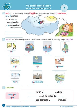 12
Edición Especial Gratuita Cuarentena Coronavirus 3º Educación Primaria
16
Vocabulario básico
con dificultad ortográfica y
Lee en voz alta estos versos. Rodea las palabras que tienen y. Escríbelas.
Ayer yo soñaba
que era mayor
y atrapaba nubes
muy cerca del sol.
Lee en voz alta estas palabras después de tu maestra o maestro y luego cópialas
ayer
playa
ayudar
inyección
arroyo
yo
rayo
ayuntamiento
mayor
mayo
Completa
M.ª Luisa Cañado
llovió y también
es el día antes de
era domingo y era lunes
anteayer
ayer
 